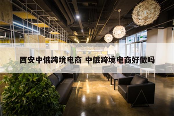 西安中俄跨境电商 中俄跨境电商好做吗