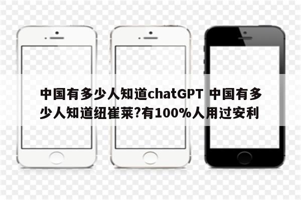 中国有多少人知道chatGPT 中国有多少人知道纽崔莱?有100%人用过安利