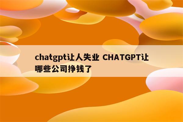 chatgpt让人失业 CHATGPT让哪些公司挣钱了