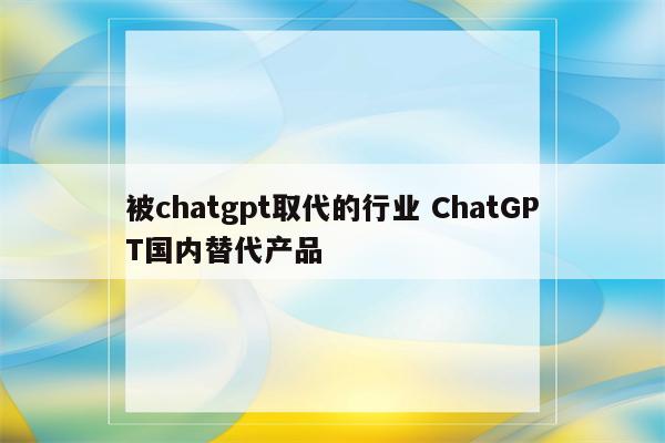 被chatgpt取代的行业 ChatGPT国内替代产品