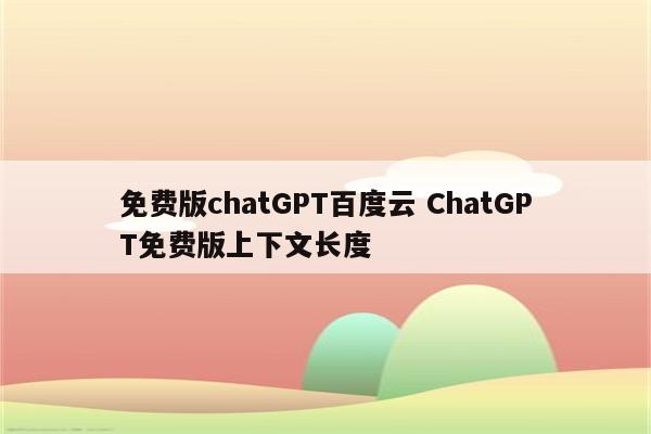 免费版chatGPT百度云 ChatGPT免费版上下文长度