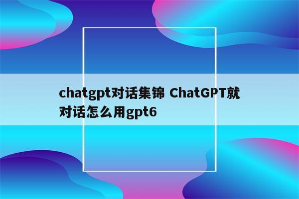 chatgpt对话集锦 ChatGPT就对话怎么用gpt6
