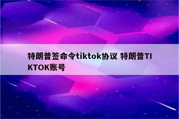 特朗普签命令tiktok协议 特朗普TIKTOK账号