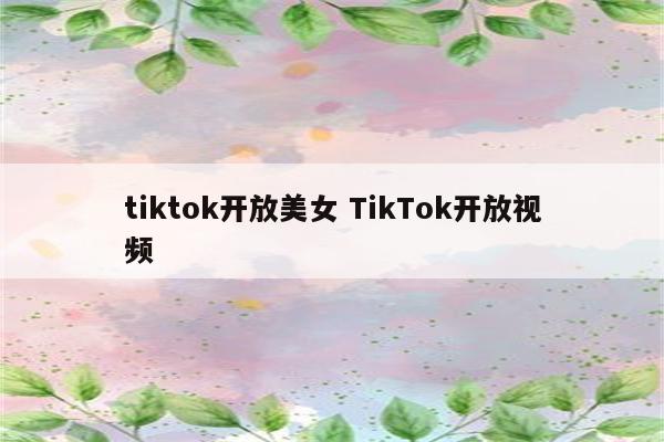 tiktok开放美女 TikTok开放视频