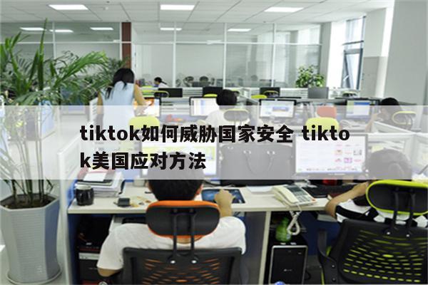 tiktok如何威胁国家安全 tiktok美国应对方法