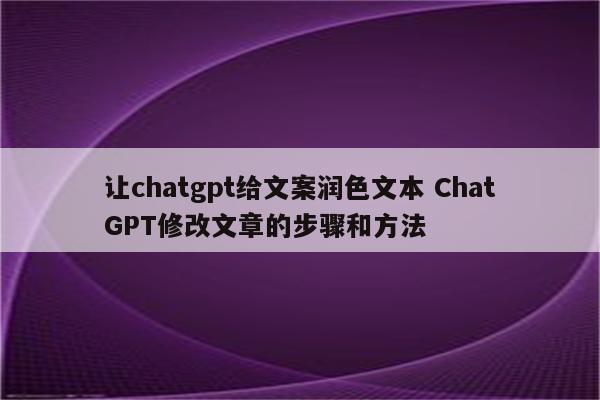 让chatgpt给文案润色文本 ChatGPT修改文章的步骤和方法