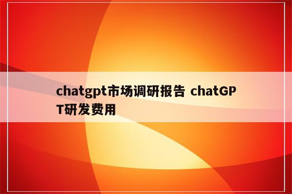 chatgpt市场调研报告 chatGPT研发费用