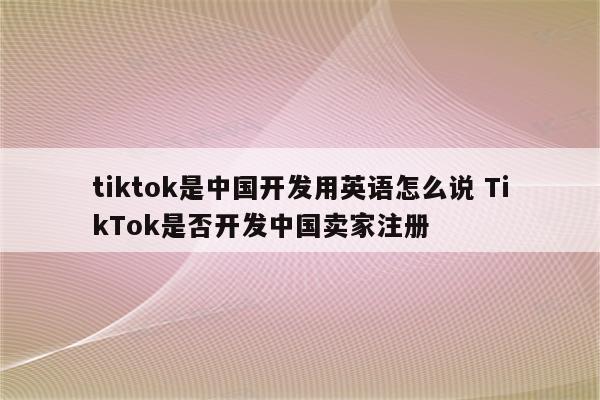 tiktok是中国开发用英语怎么说 TikTok是否开发中国卖家注册