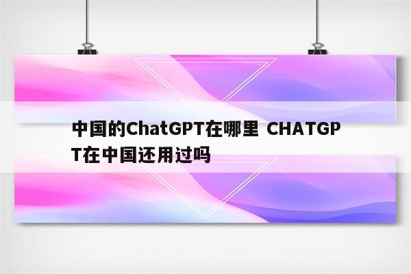 中国的ChatGPT在哪里 CHATGPT在中国还用过吗