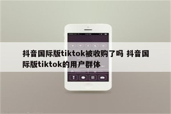抖音国际版tiktok被收购了吗 抖音国际版tiktok的用户群体