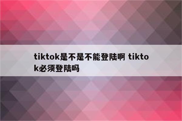 tiktok是不是不能登陆啊 tiktok必须登陆吗