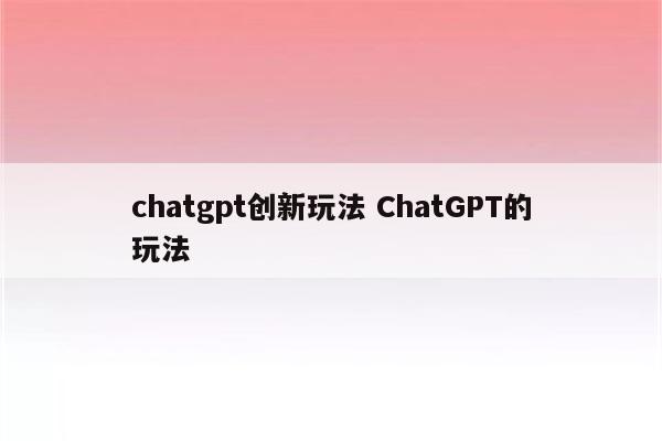 chatgpt创新玩法 ChatGPT的玩法