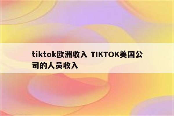 tiktok欧洲收入 TIKTOK美国公司的人员收入