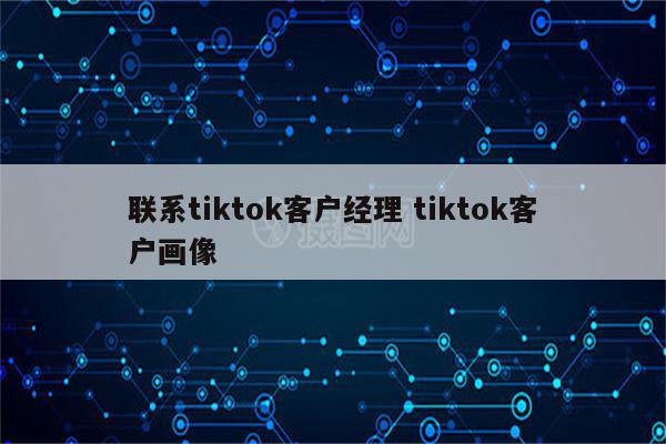 联系tiktok客户经理 tiktok客户画像