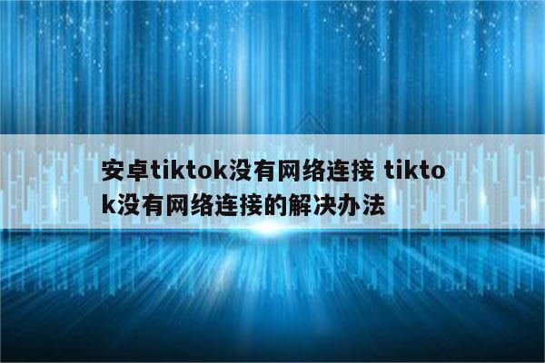 安卓tiktok没有网络连接 tiktok没有网络连接的解决办法