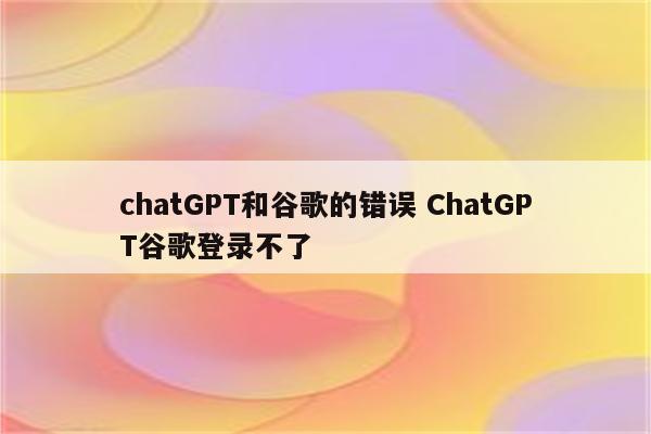 chatGPT和谷歌的错误 ChatGPT谷歌登录不了