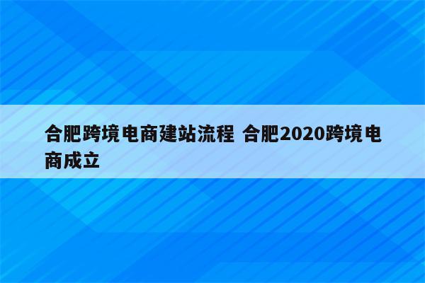 合肥跨境电商建站流程 合肥2020跨境电商成立