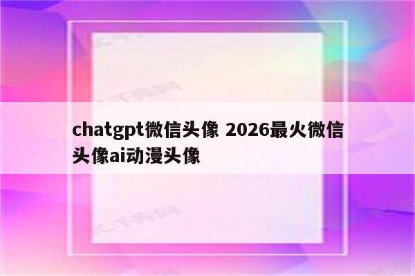 chatgpt微信头像 2026最火微信头像ai动漫头像