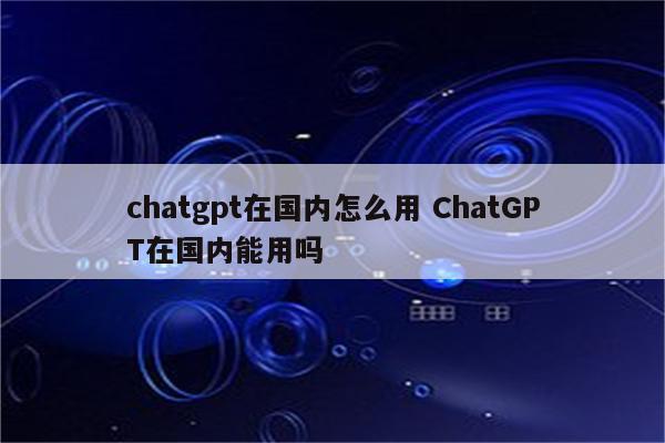 chatgpt在国内怎么用 ChatGPT在国内能用吗