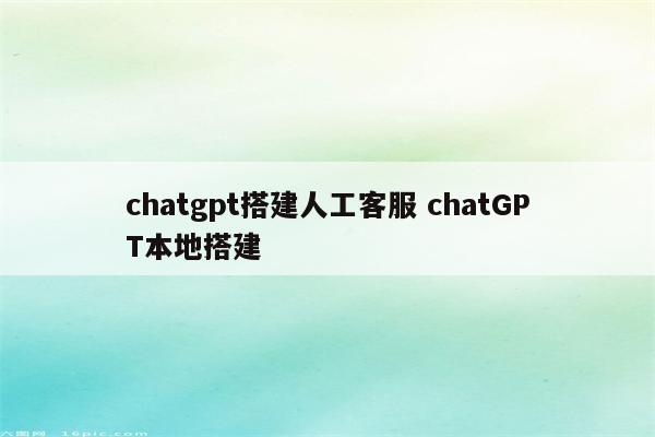 chatgpt搭建人工客服 chatGPT本地搭建