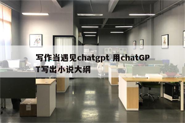 写作当遇见chatgpt 用chatGPT写出小说大纲