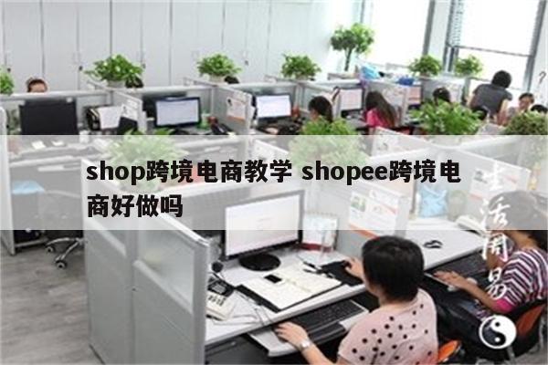 shop跨境电商教学 shopee跨境电商好做吗