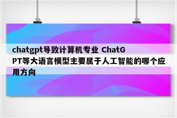 chatgpt导致计算机专业 ChatGPT等大语言模型主要属于人工智能的哪个应用方向