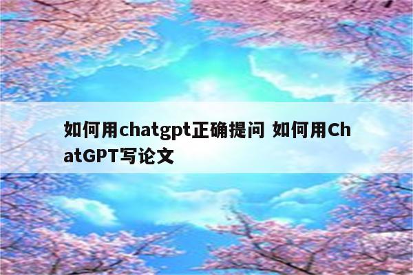 如何用chatgpt正确提问 如何用ChatGPT写论文
