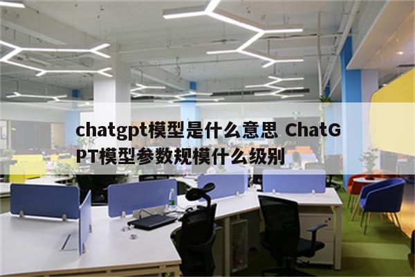 chatgpt模型是什么意思 ChatGPT模型参数规模什么级别
