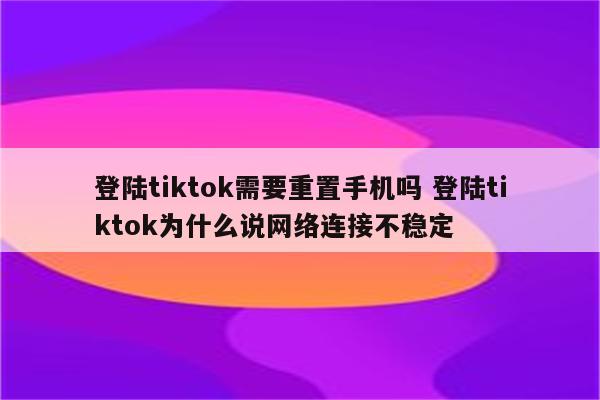 登陆tiktok需要重置手机吗 登陆tiktok为什么说网络连接不稳定
