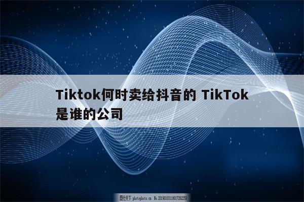 Tiktok何时卖给抖音的 TikTok是谁的公司