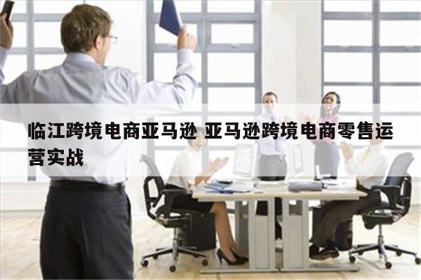 临江跨境电商亚马逊 亚马逊跨境电商零售运营实战