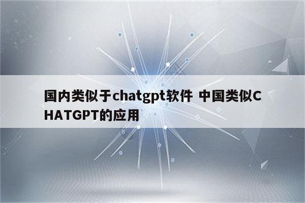 国内类似于chatgpt软件 中国类似CHATGPT的应用