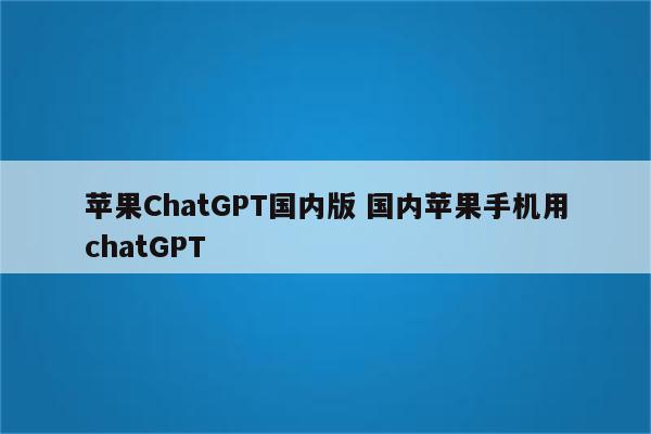 苹果ChatGPT国内版 国内苹果手机用chatGPT