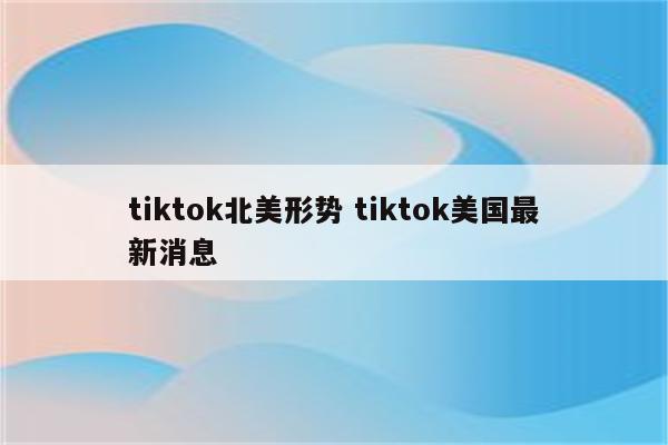 tiktok北美形势 tiktok美国最新消息