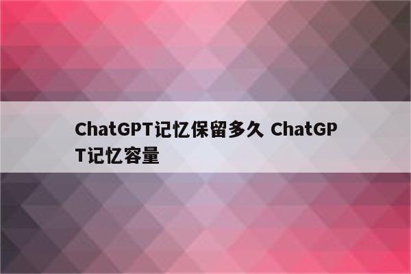 ChatGPT记忆保留多久 ChatGPT记忆容量