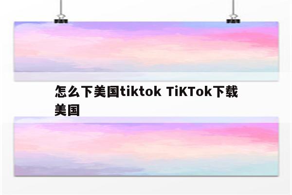 怎么下美国tiktok TiKTok下载美国