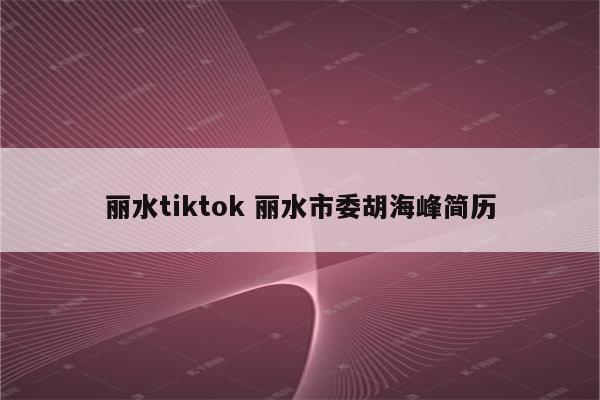 丽水tiktok 丽水市委胡海峰简历