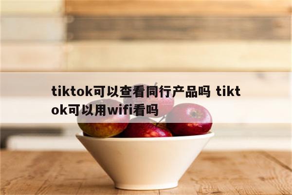 tiktok可以查看同行产品吗 tiktok可以用wifi看吗