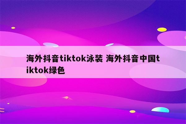 海外抖音tiktok泳装 海外抖音中国tiktok绿色