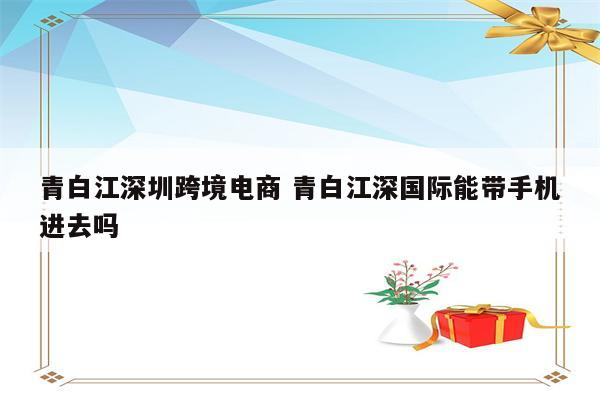 青白江深圳跨境电商 青白江深国际能带手机进去吗
