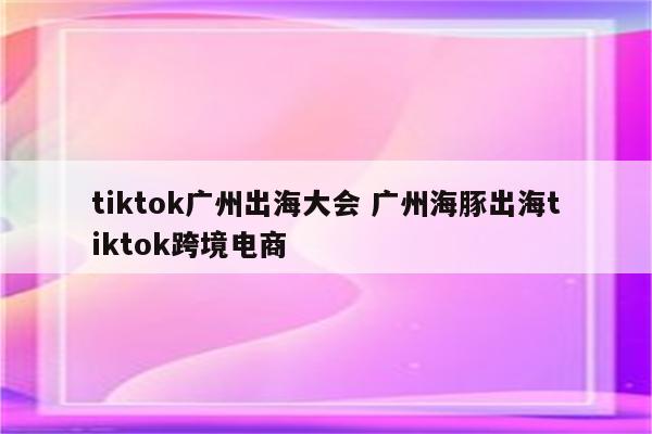 tiktok广州出海大会 广州海豚出海tiktok跨境电商