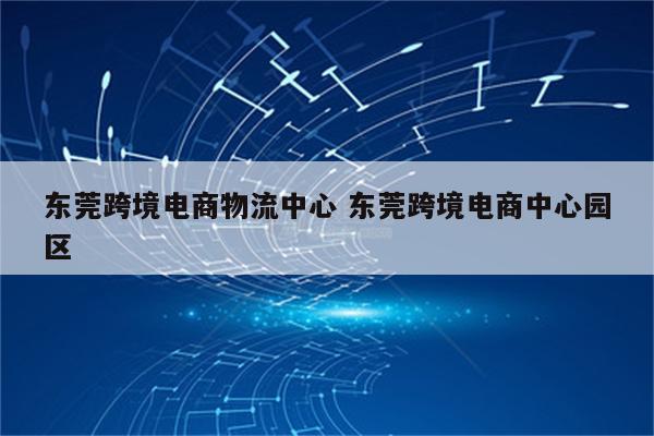 东莞跨境电商物流中心 东莞跨境电商中心园区