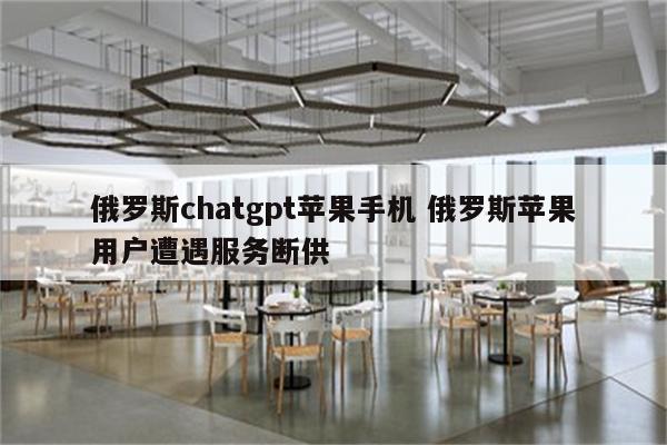 俄罗斯chatgpt苹果手机 俄罗斯苹果用户遭遇服务断供