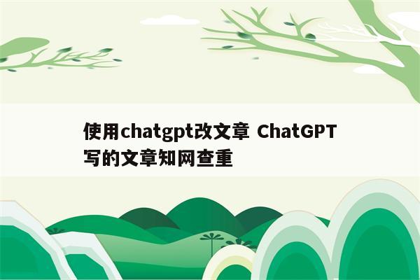 使用chatgpt改文章 ChatGPT写的文章知网查重
