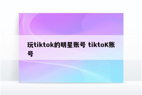玩tiktok的明星账号 tiktoK账号