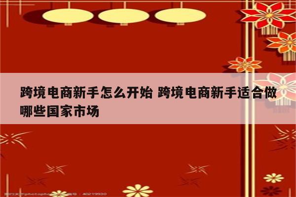 跨境电商新手怎么开始 跨境电商新手适合做哪些国家市场