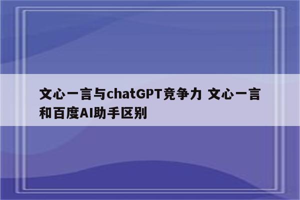 文心一言与chatGPT竞争力 文心一言和百度AI助手区别