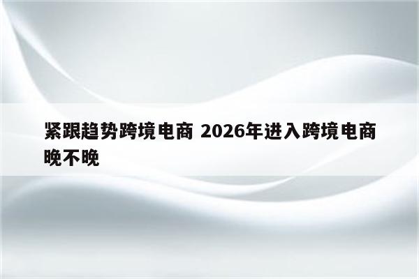 紧跟趋势跨境电商 2026年进入跨境电商晚不晚