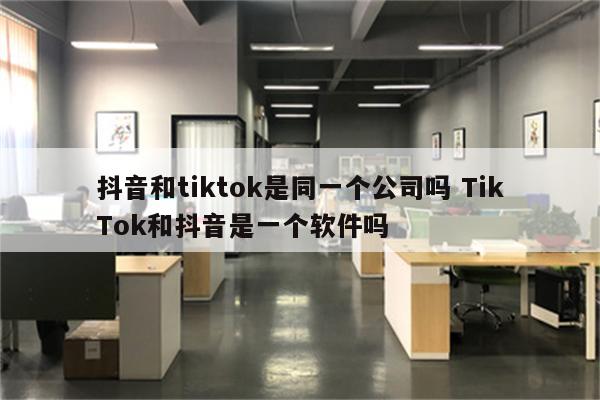 抖音和tiktok是同一个公司吗 TikTok和抖音是一个软件吗